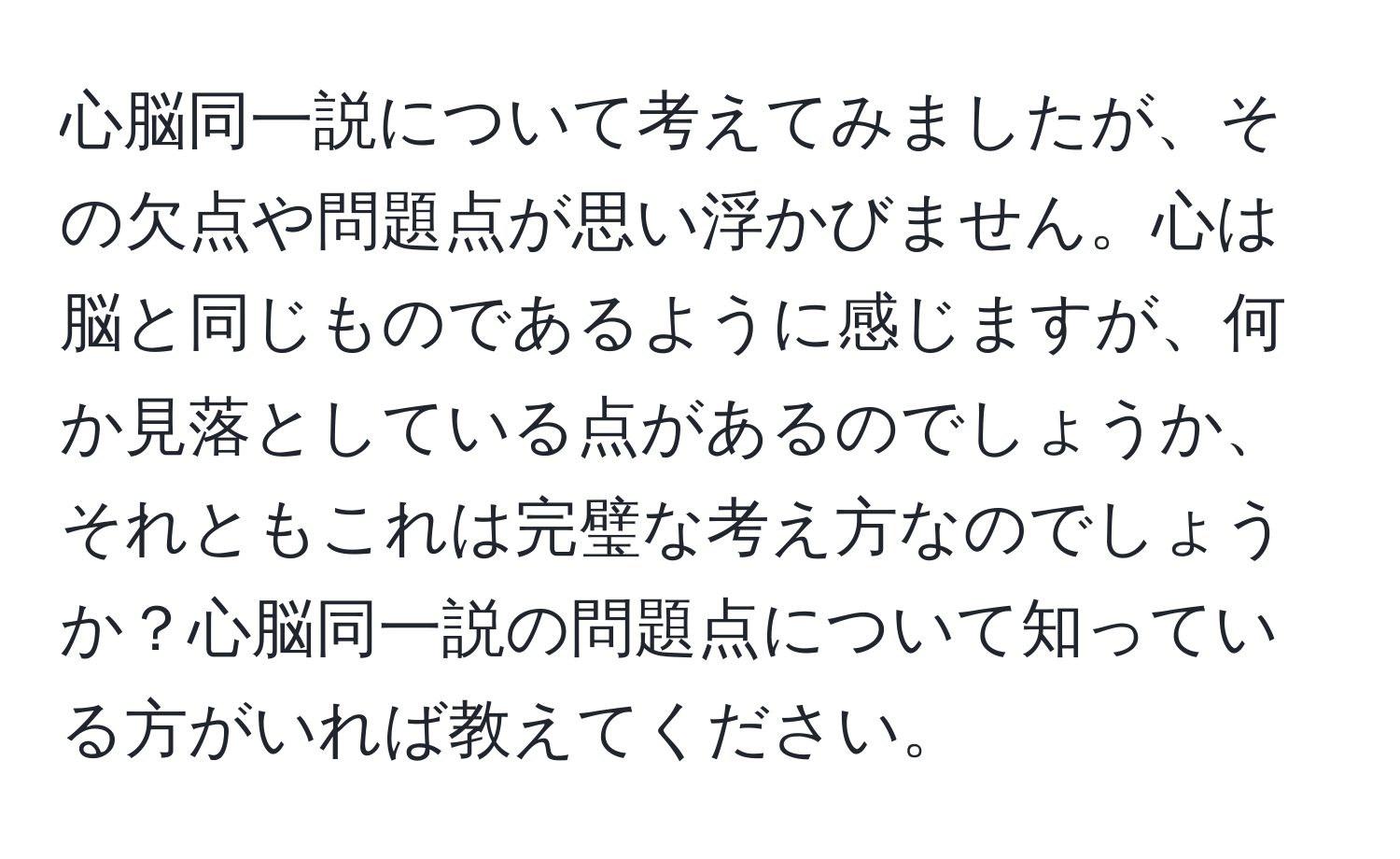 心脳同一説について考えてみましたが、その欠点や問題点が思い浮かびません。心は脳と同じものであるように感じますが、何か見落としている点があるのでしょうか、それともこれは完璧な考え方なのでしょうか？心脳同一説の問題点について知っている方がいれば教えてください。