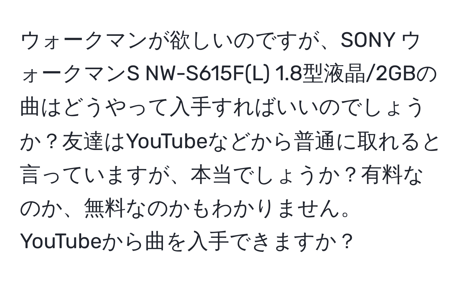 ウォークマンが欲しいのですが、SONY ウォークマンS NW-S615F(L) 1.8型液晶/2GBの曲はどうやって入手すればいいのでしょうか？友達はYouTubeなどから普通に取れると言っていますが、本当でしょうか？有料なのか、無料なのかもわかりません。YouTubeから曲を入手できますか？