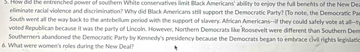 How did the entrenched power of southern White conservatives limit Black Americans' ability to enjoy the full benefts of the New De 
eliminate racial violence and discrimination? Why did Black Americans still support the Democratic Party? (To note, the Democratic Pa 
South went all the way back to the antebellum period with the support of slavery. African Americans--if they could safely vote at all--t 
voted Republican because it was the party of Lincoln. However, Northern Democrats like Roosevelt were different than Southern Dem 
Southerners abandoned the Democratic Party by Kennedy's presidency because the Democrats began to embrace civil rights legislatic 
6. What were women's roles during the New Deal?