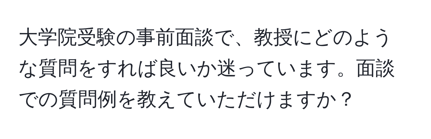 大学院受験の事前面談で、教授にどのような質問をすれば良いか迷っています。面談での質問例を教えていただけますか？