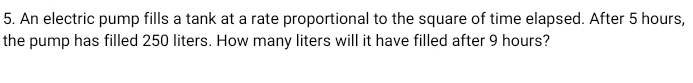 An electric pump fills a tank at a rate proportional to the square of time elapsed. After 5 hours, 
the pump has filled 250 liters. How many liters will it have filled after 9 hours?