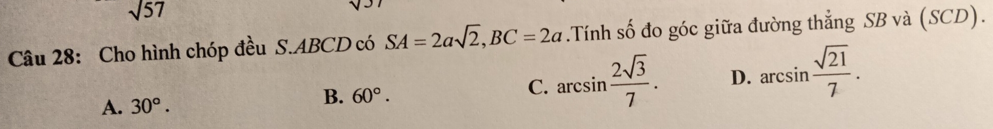 sqrt(57)
Câu 28: Cho hình chóp đều S. ABCD có SA=2asqrt(2), BC=2a.Tính số đo góc giữa đường thẳng SB và (SCD).
C. arcsin  2sqrt(3)/7 .
D. arcsin  sqrt(21)/7 .
A. 30°.
B. 60°.