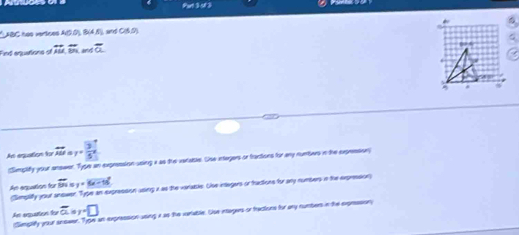 Purt 3 ct 3 
CABC hão veríces A(0,0)B(4,5) CBD) 
Find equations of overleftrightarrow AM,overline BN Land overline a
A arquatism for overleftrightarrow AM y= 3/5 x
(Smpity your onswer. Type an expression using a as the vatable. Uhe intogers or tractions for ay nunters in the expression 
An aquation for overline BN=y=overline 5x-18
(Sempify your answer. Type an expression using x as the varabble. Use integers or tractions for any numbers in the expression) 
As arquarters for overline a y=□
Simplify your anower. Type an expression using i as the cortable. Uhe intagers or tractons for any numbers in the expression