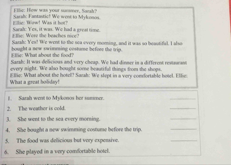 Ellie: How was your summer, Sarah? 
Sarah: Fantastic! We went to Mykonos. 
Ellie: Wow! Was it hot? 
Sarah: Yes, it was. We had a great time. 
Ellie: Were the beaches nice? 
Sarah: Yes! We went to the sea every morning, and it was so beautiful. I also 
bought a new swimming costume before the trip. 
Ellie: What about the food? 
Sarah: It was delicious and very cheap. We had dinner in a different restaurant 
every night. We also bought some beautiful things from the shops. 
Ellie: What about the hotel? Sarah: We slept in a very comfortable hotel. Ellie: 
What a great holiday! 
1. Sarah went to Mykonos her summer. 
_ 
2. The weather is cold. 
_ 
3. She went to the sea every morning. 
_ 
4. She bought a new swimming costume before the trip. 
_ 
5. The food was delicious but very expensive. 
_ 
6. She played in a very comfortable hotel.