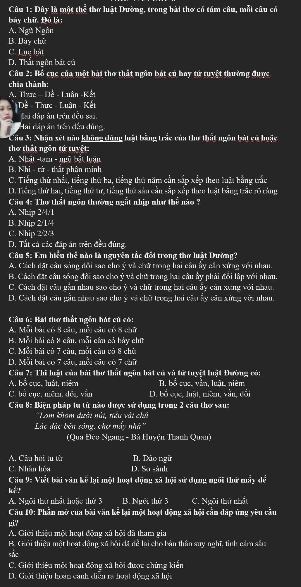 Đây là một thhat e thơ luật Đường, trong bài thơ có tám câu, mỗi câu có
bảy chữ. Đó là:
A. Ngũ Ngôn
B. Bảy chữ
C. Lục bát
D. Thất ngôn bát cú
Câu 2: Bố cục của một bài thơ thất ngôn bát cú hay tứ tuyệt thường được
chia thành:
A. Thực - Đề - Luận -Kết
Đề - Thực - Luận - Kết
Hai đáp án trên đều sai.
Hai đáp án trên đều đúng.
* Câu 3: Nhận xét nào không đúng luật bằng trắc của thơ thất ngôn bát cú hoặc
thơ thất ngôn tứ tuyết:
A. Nhất -tam - ngũ bất luận
B. Nhi - tứ - thất phân minh
C. Tiếng thứ nhất, tiếng thứ ba, tiếng thứ năm cần sắp xếp theo luật bằng trắc
D.Tiếng thứ hai, tiếng thứ tư, tiếng thứ sáu cần sắp xếp theo luật bằng trắc rõ ràng
Câu 4: Thơ thất ngôn thường ngắt nhịp như thế nào ?
A. Nhip 2/4/1
B. Nhip 2/1/4
C. Nhip 2/2/3
D. Tất cả các đáp án trên đều đúng.
Câu 5: Em hiểu thế nào là nguyên tắc đối trong thơ luật Đường?
A. Cách đặt câu sóng đôi sao cho ý và chữ trong hai câu ấy cân xứng với nhau.
B. Cách đặt câu sóng đôi sao cho ý và chữ trong hai câu ấy phải đối lập với nhau.
C. Cách đặt câu gần nhau sao cho ý và chữ trong hai câu ấy cân xứng với nhau.
D. Cách đặt câu gần nhau sao cho ý và chữ trong hai câu ấy cân xứng với nhau.
Câu 6: Bài thơ thất ngôn bát cú có:
A. Mỗi bài có 8 câu. mỗi câu có 8 chữ
B. Mỗi bài có 8 câu, mỗi câu có bảy chữ
C. Mỗi bài có 7 câu, mỗi câu có 8 chữ
D. Mỗi bài có 7 câu, mỗi câu có 7 chữ
Câu 7: Thi luật của bài thơ thất ngôn bát cú và tứ tuyệt luật Đường có:
A. bố cục, luật, niêm B. bố cục, vần, luật, niêm
C. bố cục, niêm, đối, vần D. bố cục, luật, niêm, vần, đối
Câu 8: Biện pháp tu từ nào được sử dụng trong 2 câu thơ sau:
“Lom khom dưới núi, tiều vài chú
Lác đác bên sông, chợ mấy nhà''
(Qua Đèo Ngang - Bà Huyện Thanh Quan)
A. Câu hỏi tu từ B. Đảo ngữ
C. Nhân hóa D. So sánh
Câu 9: Viết bài văn ke^2 lại một hoạt động xã hội sử dụng ngôi thứ mấy để
khat e?
A. Ngôi thứ nhất hoặc thứ 3 B. Ngôi thứ 3 C. Ngôi thứ nhất
Câu 10: Phần mở của bài văn kể lại một hoạt động xã hội cần đáp ứng yêu cầu
gì?
A. Giới thiệu một hoạt động xã hội đã tham gia
B. Giới thiệu một hoạt động xã hội đã để lại cho bản thân suy nghĩ, tình cảm sâu
sắc
C. Giới thiệu một hoạt động xã hội được chứng kiến
D. Giới thiệu hoàn cảnh diễn ra hoạt động xã hội