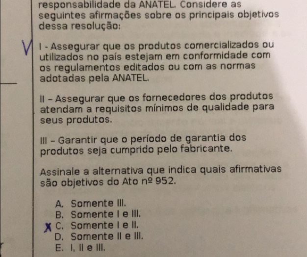 responsabilidade da ANATEL. Considere as
seguintes afirmações sobre os principais objetivos
dessa resolução:
l - Assegurar que os produtos comercializados ou
utilizados no país estejam em conformidade com
os regulamentos editados ou com as normas
_
adotadas pela ANATEL.
II - Assegurar que os fornecedores dos produtos
atendam a requisitos mínimos de qualidade para
seus produtos.
III - Garantir que o período de garantia dos
produtos seja cumprido pelo fabricante.
Assinale a alternativa que indica quais afirmativas
são objetivos do Ato n^(_ o)952.
A. Somente III.
B. Somente I e III.
C. Somente I e II.
D. Somente II e III.
E. I, II e ⅢII.