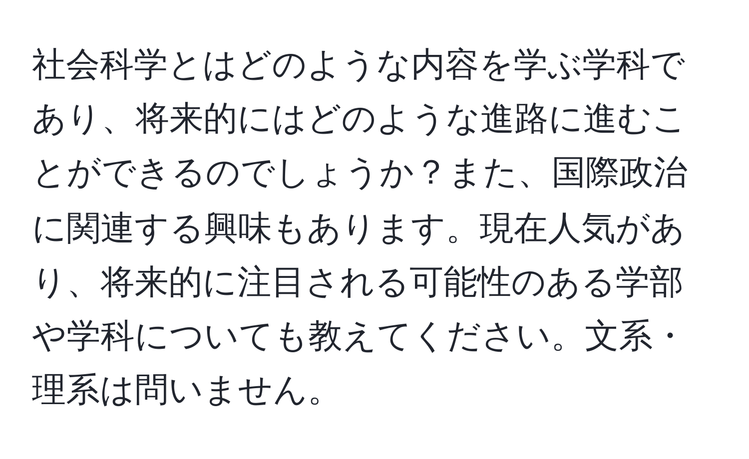 社会科学とはどのような内容を学ぶ学科であり、将来的にはどのような進路に進むことができるのでしょうか？また、国際政治に関連する興味もあります。現在人気があり、将来的に注目される可能性のある学部や学科についても教えてください。文系・理系は問いません。