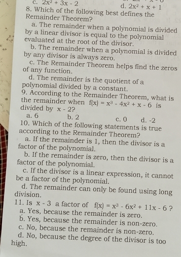 C. 2x^2+3x-2 d. 2x^2+x+1
8. Which of the following best defines the
Remainder Theorem?
a. The remainder when a polynomial is divided
by a linear divisor is equal to the polynomial
evaluated at the root of the divisor.
b. The remainder when a polynomial is divided
by any divisor is always zero.
c. The Remainder Theorem helps find the zeros
of any function.
d. The remainder is the quotient of a
polynomial divided by a constant.
9. According to the Remainder Theorem, what is
the remainder when
divided by x-2 ? f(x)=x^3-4x^2+x-6 is
a. 6 b. 2 c. 0 d. -2
10. Which of the following statements is true
according to the Remainder Theorem?
a. If the remainder is 1, then the divisor is a
factor of the polynomial.
b. If the remainder is zero, then the divisor is a
factor of the polynomial.
c. If the divisor is a linear expression, it cannot
be a factor of the polynomial.
d. The remainder can only be found using long
division.
11. Is x-3 a factor of f(x)=x^3-6x^2+11x-6 ?
a. Yes, because the remainder is zero.
b. Yes, because the remainder is non-zero.
c. No, because the remainder is non-zero.
d. No, because the degree of the divisor is too
high.