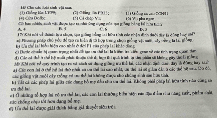 16/ Cho các loài sinh vật sau:
(1) Giống lúa LYP9; (2) Giống lúa PR23; (3) Giống ca cao CCN51
(4) Cừu Dolly; (5) Cá chép V1; (6) Vịt pha ngan.
Có bao nhiều sinh vật được tạo ra nhờ ứng dụng của tạo giống bằng lai hữu tính?
A. 4 B. 5 C. 6 D. 3
17/ Khi nói về thành tựu chọn, tạo giống bằng lai hữu tính các nhận định dưới đây là đúng hay sai?
a) Phương pháp chủ yếu để tạo ra biến dị tổ hợp trong chọn giống vật nuôi, cây trồng là lai giống.
b) Ưu thể lai biểu hiện cao nhất ở đời F1 của phép lai khác dòng
c) Bước chuẩn bị quan trọng nhất đề tạo ưu thế lai là kiểm tra kiều gene về các tính trạng quan tâm
d) Các cá thể ở thế hệ xuất phát thuộc thể dị hợp thì quá trình tự thụ phần sẽ không gây thoái giống
18/ Khí nói về quy trình tạo ra và cách sử dụng giống ưu thế lai, các nhận định dưới đây là đúng hay sai?
a) Các con lai ở thể hệ lai thứ nhất có ưu thế lai cao nhất, ưu thế lai sẽ giảm dần ở các thế hệ sau. Do đỏ,
các giống vật nuôi cây trồng có ưu thế lai không được cho chúng sinh sản hữu tính.
b) Tất cả các phép lai giữa các dạng bố mẹ đều cho ưu thế lai. Không phải phép lai hữu tính nào cũng có
ưu thế lai.
c) Ở những tổ hợp lai có ưu thể lai, các con lai thường biểu hiện các đặc điểm như năng suất, phẩm chất,
sức chống chịu tốt hơn dạng bố mẹ.
d) Ưu thế lai được giải thích bằng giả thuyết siêu trội.