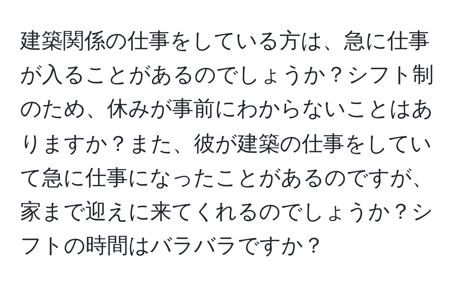 建築関係の仕事をしている方は、急に仕事が入ることがあるのでしょうか？シフト制のため、休みが事前にわからないことはありますか？また、彼が建築の仕事をしていて急に仕事になったことがあるのですが、家まで迎えに来てくれるのでしょうか？シフトの時間はバラバラですか？