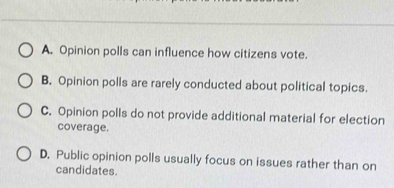 A. Opinion polls can influence how citizens vote.
B. Opinion polls are rarely conducted about political topics.
C. Opinion polls do not provide additional material for election
coverage.
D. Public opinion polls usually focus on issues rather than on
candidates.