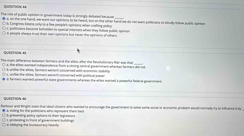 The role of public opinion in government today is strongly debated because _.
a. on the one hand, we want our opinions to be heard, but on the other hand we do not want politicians to blindly follow public opinion
b. Congress listens only to a few people's opinions when crafting policy
c. politicians become beholden to special interests when they follow public opinion
d. people always trust their own opinions but never the opinions of others
QUESTION 45
The main difference between farmers and the elites after the Revolutionary War was that_
a. the elites wanted independence from a strong central government whereas farmers did not
b. unlike the elites, farmers weren't concerned with economic stability
c. unlike the elites, farmers weren't concerned with political power
d, farmers wanted powerful state governments whereas the elites wanted a powerful federal government
QUESTION 46
Barbour and Wright state that ideal citizens who wanted to encourage the government to solve some social or economic problem would normally try to influence it by
a. voting for the politicians who represent them best
b. presenting policy options to their legislators
c. protesting in front of government buildings
d. lobbying the bureaucracy heavily