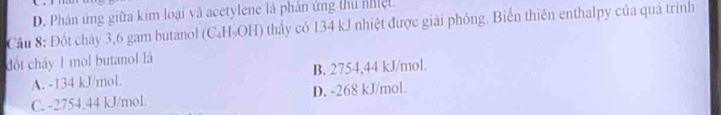 D. Phân ứng giữa kim loại và acetylene là phản ứng thu nhiệt.
Cầu 8: Đốt chảy 3, 6 gam butanol (C₄H₅OH) thấy có 134 kJ nhiệt được giải phóng. Biển thiên enthalpy của quả trình
đổt cháy 1 mol butanol là
A. -134 kJ/mol. B. 2754,44 kJ/mol.
C. -2754,44 kJ/moL D. -268 kJ/mol.