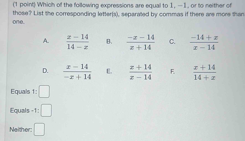 Which of the following expressions are equal to 1, —1, or to neither of
those? List the corresponding letter(s), separated by commas if there are more than
one.
A.  (x-14)/14-x  B.  (-x-14)/x+14  C.  (-14+x)/x-14 
D.  (x-14)/-x+14  E.  (x+14)/x-14  F.  (x+14)/14+x 
Equals 1: □ 
Equals -1 : □ 
Neither: □