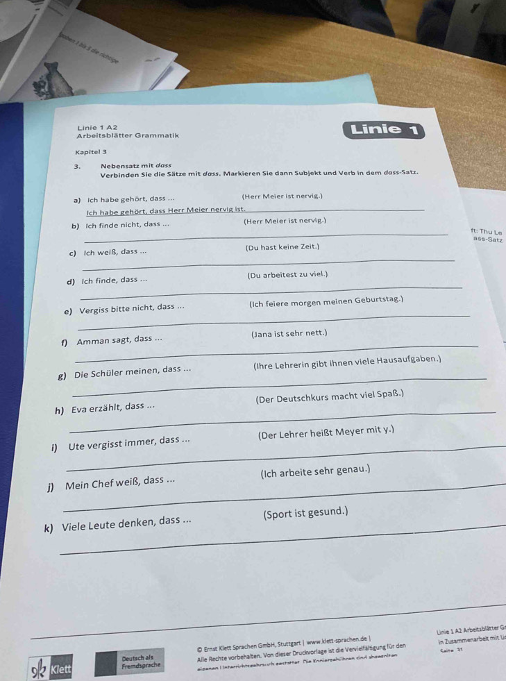 naben 1 bis 5 die richtig
Linie 1 A2 Linie 1
Arbeitsblätter Grammatik
Kapitel 3
3. Nebensatz mit dass
Verbinden Sie die Sätze mit dass. Markieren Sie dann Subjekt und Verb in dem dass-Satz.
a) Ich habe gehört, dass ... (Herr Meier ist nervig.)
Ich habe gehört, dass Herr Meier nervig ist._
b) Ich finde nicht, dass ... (Herr Meier ist nervig.)
_ft: Thu Le
ass-Satz
_
c) Ich weiß, dass ... (Du hast keine Zeit.)
_
d) Ich finde, dass ... (Du arbeitest zu viel.)
_
e) Vergiss bitte nicht, dass ... (Ich feiere morgen meinen Geburtstag.)
_
f) Amman sagt, dass ... (Jana ist sehr nett.)
_
g) Die Schüler meinen, dass ... (Ihre Lehrerin gibt ihnen viele Hausaufgaben.)
_
h) Eva erzählt, dass ... (Der Deutschkurs macht viel Spaß.)
_
i) Ute vergisst immer, dass ... (Der Lehrer heißt Meyer mit y.)
_
j) Mein Chef weiß, dass ... (Ich arbeite sehr genau.)
_
k) Viele Leute denken, dass ... (Sport ist gesund.)
_
_
Linie 1 A2 Arbeitsblätter Gr
Deutsch als © Ernst Klett Sprachen GmbH, Stuttgart | www.klett-sprachen.de | in Zusammenarbeit mit L
Klett Fremdsprache Alle Rechte vorbehalten. Von dieser Druckvorlage ist die Vervielfältigung für den Caite 11
eigenen Interrichtsgehrsuch gestzttet. Die Knniergahühren sind shzegnitan