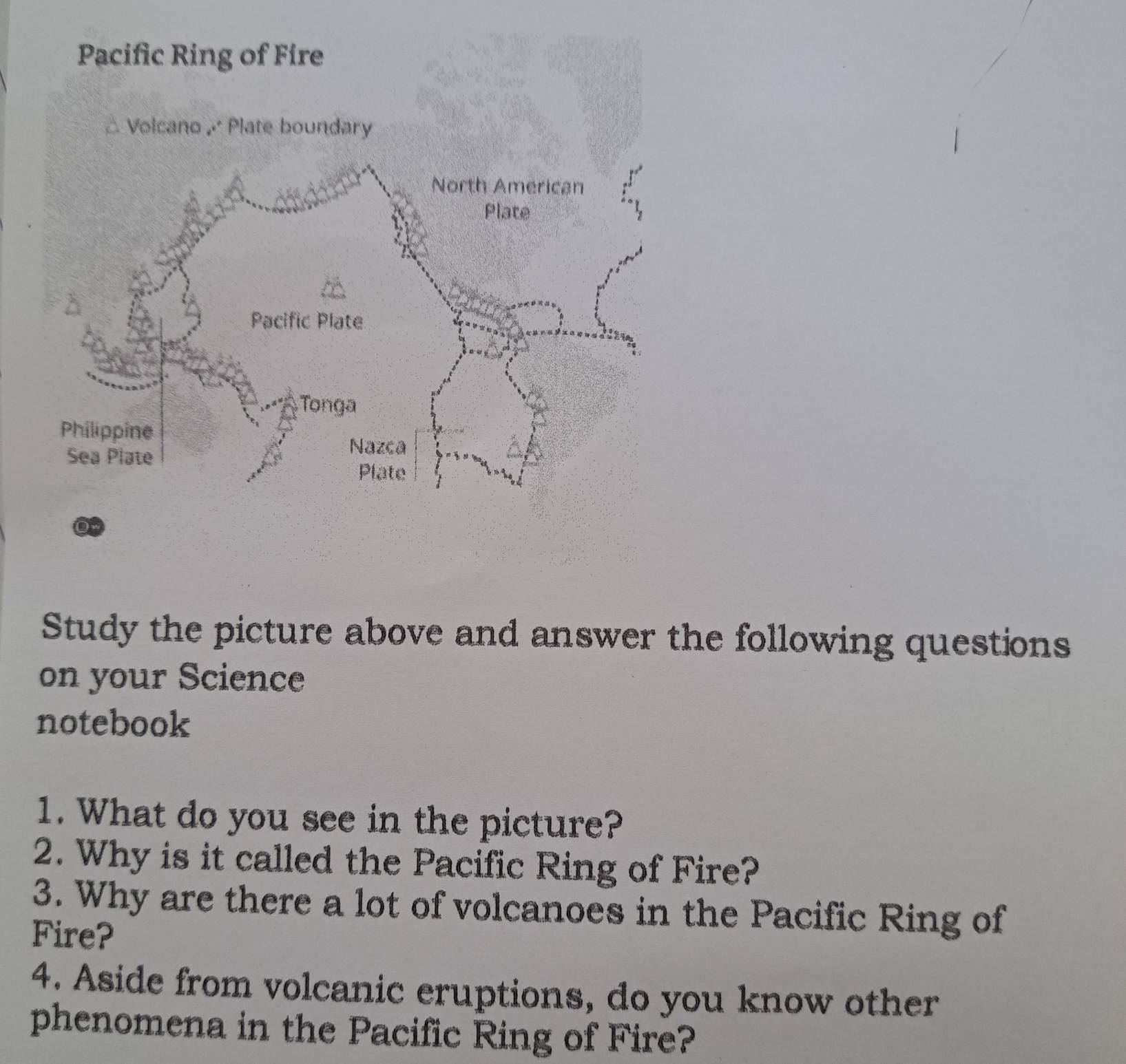 Pacific Ring of Fire 
△ Volcano Plate boundary 
Study the picture above and answer the following questions 
on your Science 
notebook 
1. What do you see in the picture? 
2. Why is it called the Pacific Ring of Fire? 
3. Why are there a lot of volcanoes in the Pacific Ring of 
Fire? 
4. Aside from volcanic eruptions, do you know other 
phenomena in the Pacific Ring of Fire?