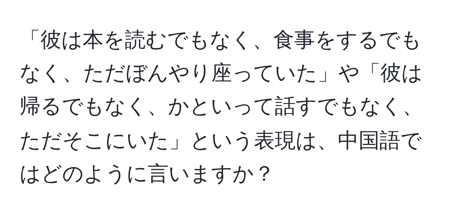 「彼は本を読むでもなく、食事をするでもなく、ただぼんやり座っていた」や「彼は帰るでもなく、かといって話すでもなく、ただそこにいた」という表現は、中国語ではどのように言いますか？