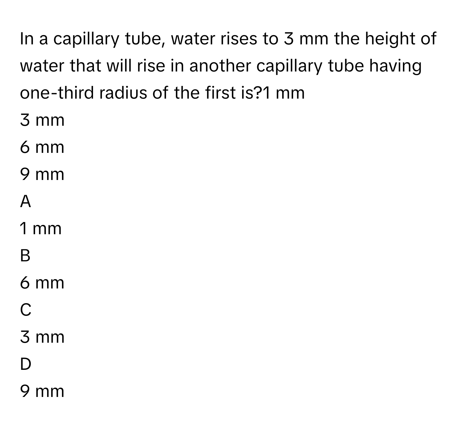 In a capillary tube, water rises to 3     mm the height of water that will rise in another capillary tube having one-third radius of the first is?1     mm
3     mm
6     mm
9     mm

A  
1     mm 


B  
6     mm 


C  
3     mm 


D  
9     mm