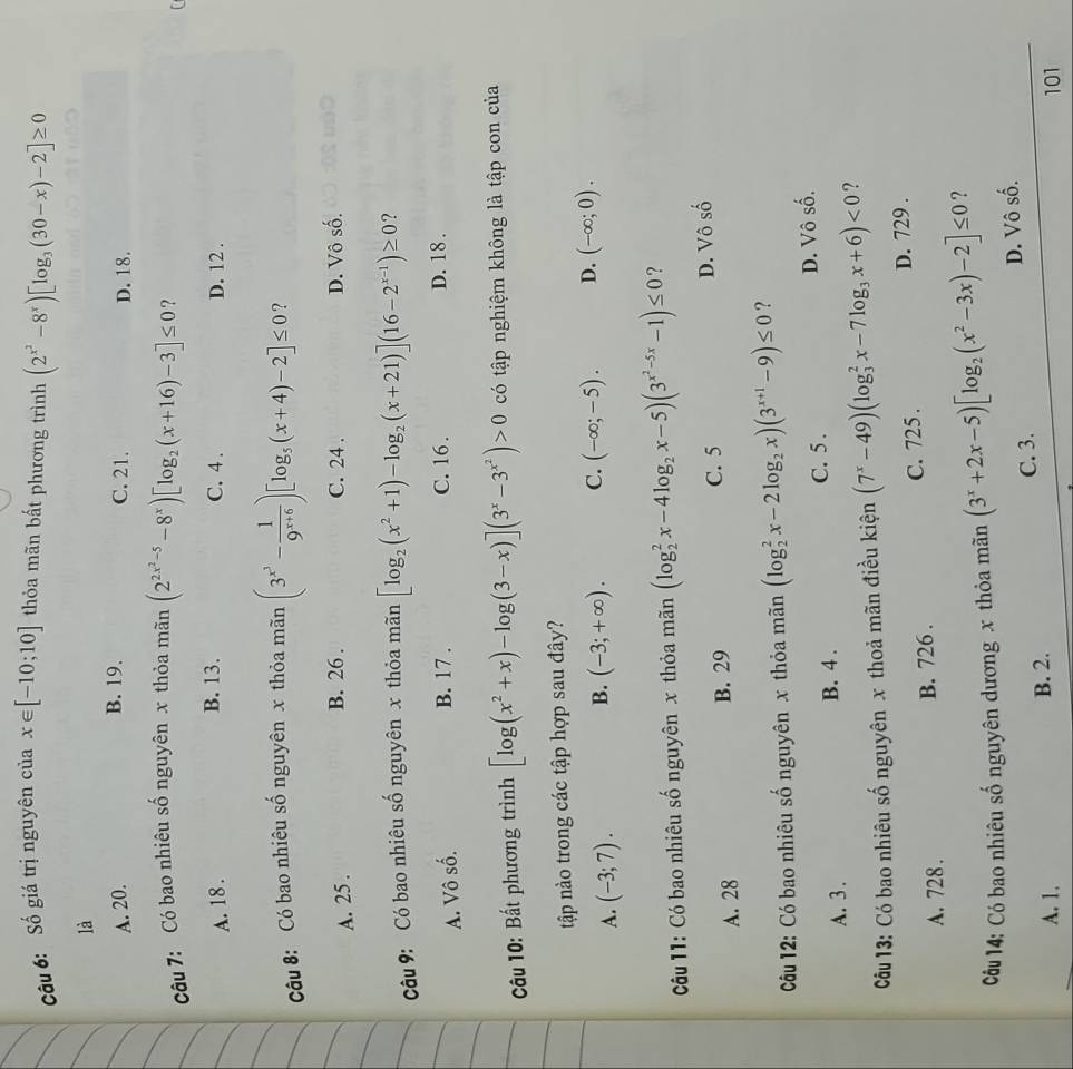 cCâu 6: Số giá trị nguyên của x∈ [-10;10] thỏa mãn bất phương trình (2^(x^2)-8^x)[log _3(30-x)-2]≥ 0
là
B. 19.
A. 20. C. 21. D. 18.
câu 7: Có bao nhiêu số nguyên x thỏa mãn (2^(2x^2)-5-8^x)[log _2(x+16)-3]≤ 0 ?
B. 13.
A. 18 . C. 4 . D. 12 .
Câu 8: Có bao nhiêu số nguyên x thỏa mãn (3^(x^3)- 1/9^(x+6) )[log _5(x+4)-2]≤ 0 ?
A. 25 . B. 26 . C. 24 . D. Vô số.
Câu 9: Có bao nhiêu số nguyên x thỏa mãn [log _2(x^2+1)-log _2(x+21)](16-2^(x-1))≥ 0 ?
A. Vô số.
B. 17 . C. 16 . D. 18 .
Câu 10: Bất phương trình [log (x^2+x)-log (3-x)](3^x-3^(x^2))>0 có tập nghiệm không là tập con của
tập nào trong các tập hợp sau đây?
A. (-3;7). (-3;+∈fty ). C. (-∈fty ;-5). D. (-∈fty ;0).
B.
Câu 11: Có bao nhiêu số nguyên x thỏa mãn (log _2^(2x-4log _2)x-5)(3^(x^2)-5x-1)≤ 0 ?
A. 28 B. 29 C. 5 D. Vô số
Cu 12: Có bao nhiêu số nguyên x thỏa mãn (log _2^(2x-2log _2)x)(3^(x+1)-9)≤ 0 ?
C. 5.
A. 3 . B. 4 . D. Vô số.
Cu 13: Có bao nhiêu số nguyên x thoả mãn điều kiện (7^x-49)(log _3^(2x-7log _3)x+6)<0</tex> ?
A. 728. B. 726 . C. 725 . D. 729 .
Câu 14: Có bao nhiêu số nguyên dương x thỏa mãn (3^x+2x-5)[log _2(x^2-3x)-2]≤ 0 ?
A. 1. B. 2. C. 3. D. Vô số.
101