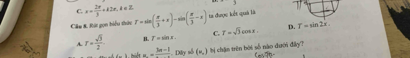 C. x= 2π /3 +k2π , k∈Z D.
3
Câu 8. Rút gọn biểu thức T=sin ( π /3 +x)-sin ( π /3 -x) ta được kết quả là
A. T= sqrt(3)/2 . B. T=sin x. C. T=sqrt(3)cos x. D. T=sin 2x. 
(,) . biết u_n=frac 3n-1. Dãy số (u_n) bị chặn trên bởi số nào dưới đây?