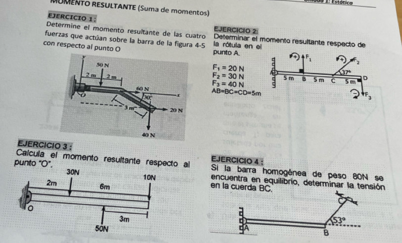 mado 1: Estática
MUMENTO RESULTANTE (Suma de momentos)
EJERCICIO 1: EJERCICIO 2:
Determine el momento resultante de las cuatro Determinar el momento resultante respecto de
fuerzas que actúan sobre la barra de la figura 4-5 la rótula en el
con respecto al punto O punto A
F_1=20N

F_2=30N
F_3=40N
AB=BC=CD=5m
EJERCICIO 3 : EJERCICIO 4 ：
Calcula el momento resultante respecto al Si la barra homogénea de peso 80N se
punto "O".encuentra en equilibrio, determinar la tensión
en la cuerda