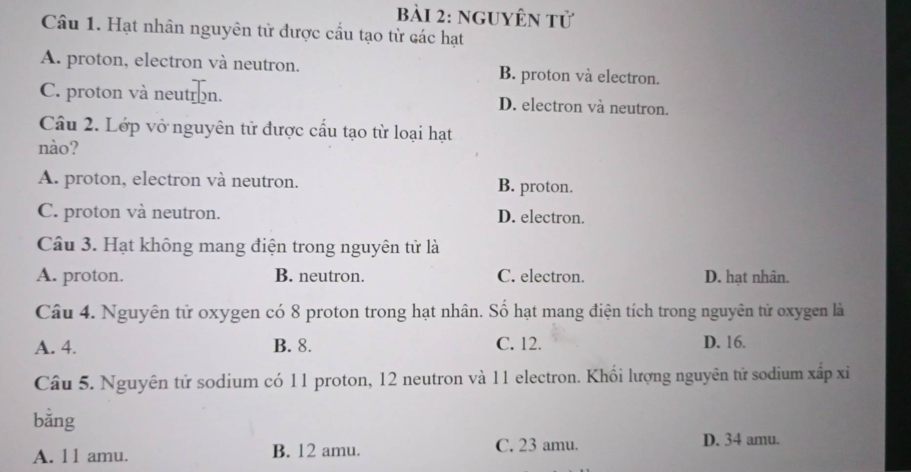 nguyên tử
Câu 1. Hạt nhân nguyên tử được cầu tạo từ các hạt
A. proton, electron và neutron. B. proton và electron.
C. proton và neutron. D. electron và neutron.
Câu 2. Lớp vở nguyên tử được cầu tạo từ loại hạt
nào?
A. proton, electron và neutron. B. proton.
C. proton và neutron. D. electron.
Câu 3. Hạt không mang điện trong nguyên tử là
A. proton. B. neutron. C. electron. D. hạt nhân.
Câu 4. Nguyên tử oxygen có 8 proton trong hạt nhân. Số hạt mang điện tích trong nguyên tử oxygen là
A. 4. B. 8. C. 12. D. 16.
Câu 5. Nguyên tử sodium có 11 proton, 12 neutron và 11 electron. Khối lượng nguyên tử sodium xấp xi
bǎng
C. 23 amu.
D. 34 amu.
A. l1 amu.
B. 12 amu.