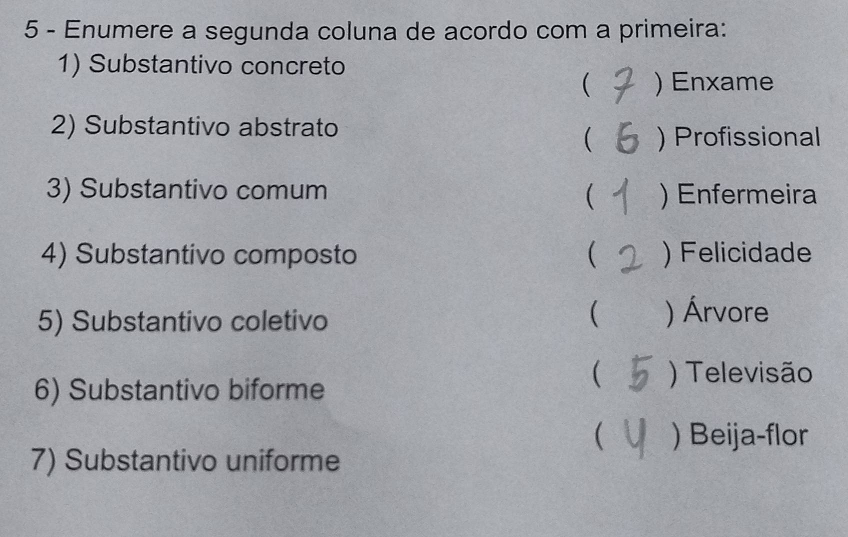 Enumere a segunda coluna de acordo com a primeira:
1) Substantivo concreto
( ) Enxame
2) Substantivo abstrato
 ) Profissional
3) Substantivo comum
( ) Enfermeira
4) Substantivo composto  ) Felicidade
5) Substantivo coletivo
( ) Árvore
6) Substantivo biforme
( ) Televisão
 ) Beija-flor
7) Substantivo uniforme