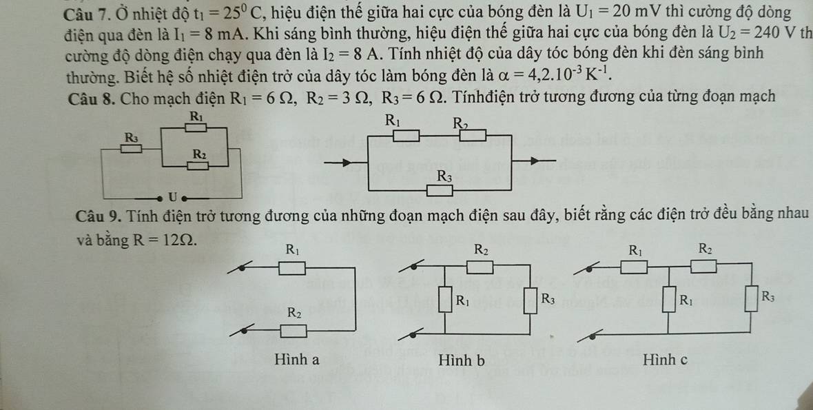 Ở nhiệt độ t_1=25^0C , hiệu điện thế giữa hai cực của bóng đèn là U_1=20mV thì cường độ dòng
điện qua đèn là I_1=8mA 1. Khi sáng bình thường, hiệu điện thế giữa hai cực của bóng đèn là U_2=240V th
cường độ dòng điện chạy qua đèn là I_2=8A 1. Tính nhiệt độ của dây tóc bóng đèn khi đèn sáng bình
thường. Biết hệ số nhiệt điện trở của dây tóc làm bóng đèn là alpha =4,2.10^(-3)K^(-1).
Câu 8. Cho mạch điện R_1=6Omega ,R_2=3Omega ,R_3=6Omega. Tínhđiện trở tương đương của từng đoạn mạch
Câu 9. Tính điện trở tương đương của những đoạn mạch điện sau đây, biết rằng các điện trở đều bằng nhau
và bằng R=12Omega .
R_1
R_2
R_1 R_3
R_2
Hình a Hình b