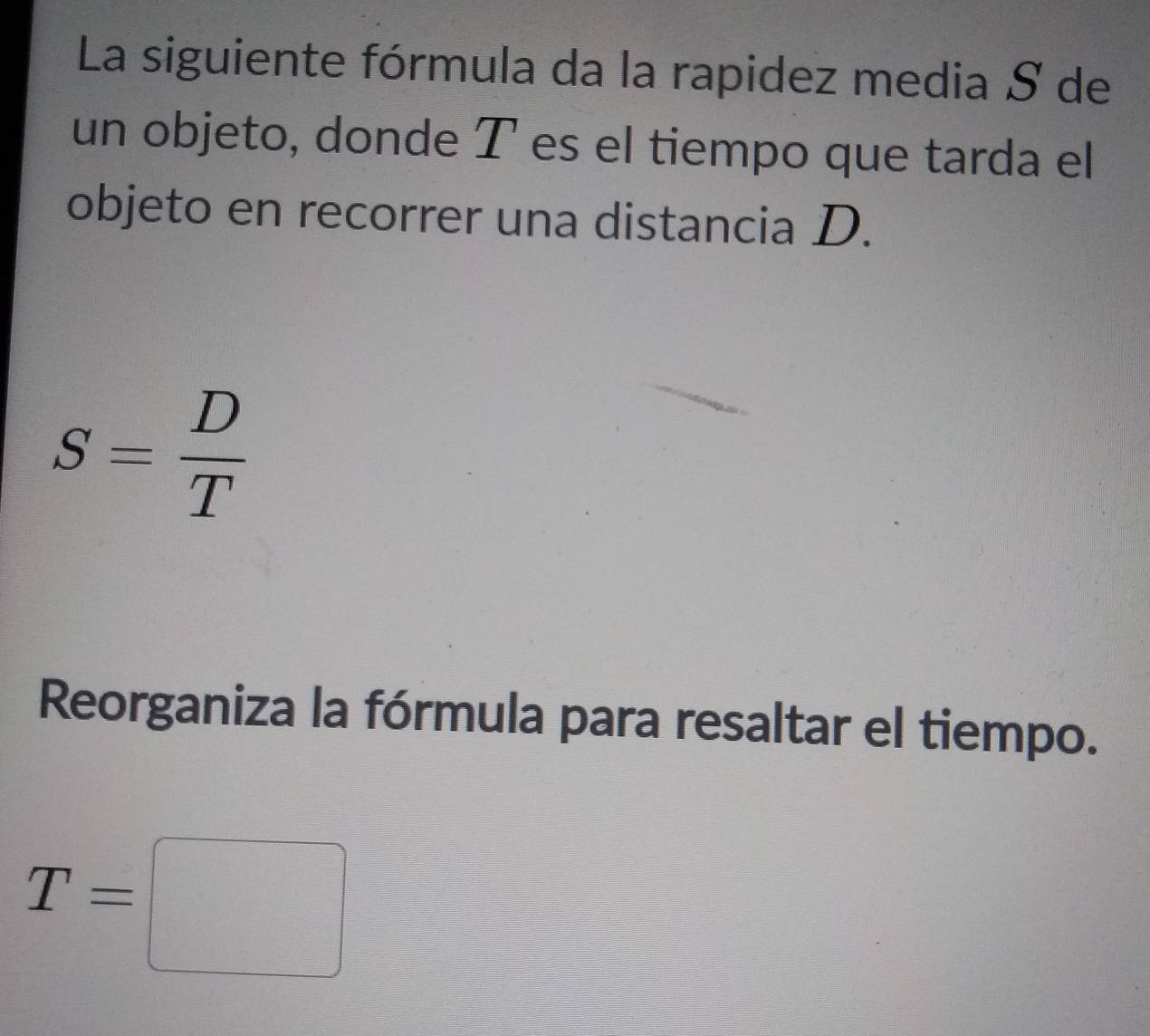 La siguiente fórmula da la rapidez media S de 
un objeto, donde T es el tiempo que tarda el 
objeto en recorrer una distancia D.
S= D/T 
Reorganiza la fórmula para resaltar el tiempo.
T=□