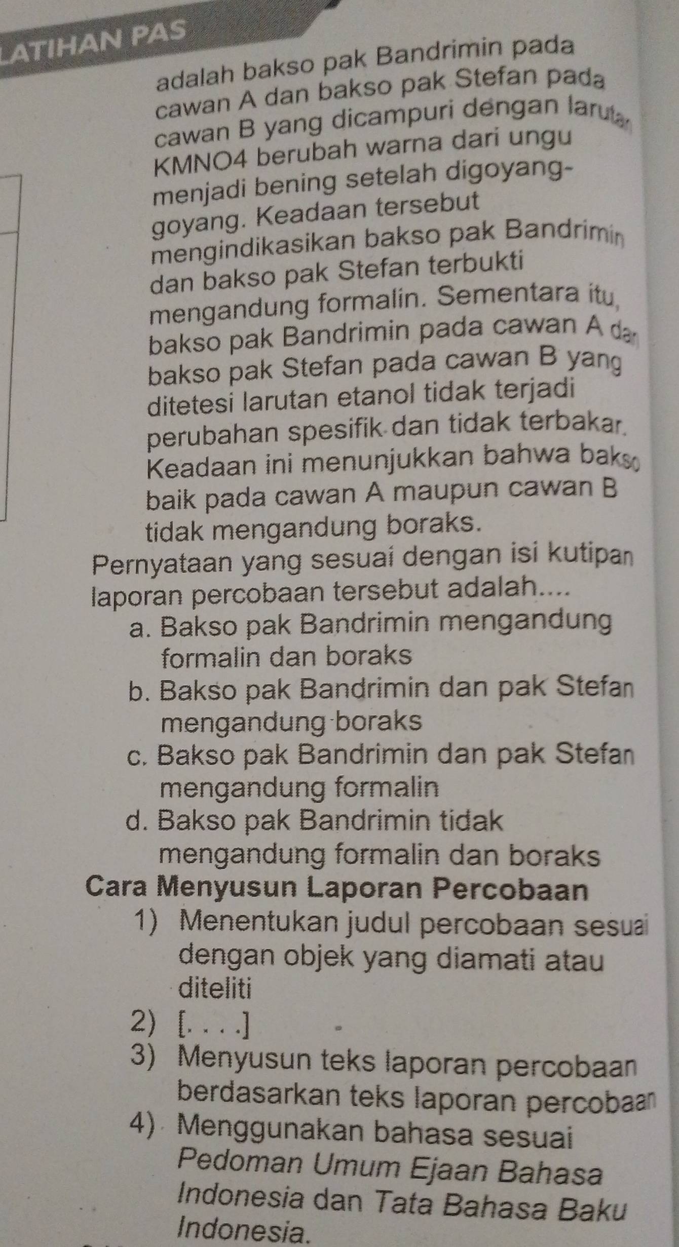 ATIHAN PAS
adalah bakso pak Bandrimin pada
cawan A dan bakso pak Stefan pada
cawan B yang dicampuri dengan laru
KMNO4 berubah warna darí ungu
menjadi bening setelah digoyang-
goyang. Keadaan tersebut
mengindikasikan bakso pak Bandrimín
dan bakso pak Stefan terbukti
mengandung formalin. Sementara itu,
bakso pak Bandrimin pada cawan A 
bakso pak Stefan pada cawan B yang
ditetesi larutan etanol tidak terjadi
perubahan spesifik dan tidak terbakar.
Keadaan ini menunjukkan bahwa baks 
baik pada cawan A maupun cawan B
tidak mengandung boraks.
Pernyataan yang sesuaí dengan isi kutipan
laporan percobaan tersebut adalah....
a. Bakso pak Bandrimin mengandung
formalin dan boraks
b. Bakso pak Bandrimin dan pak Stefan
mengandung boraks
c. Bakso pak Bandrimin dan pak Stefan
mengandung formalin
d. Bakso pak Bandrimin tidak
mengandung formalin dan boraks 
Cara Menyusun Laporan Percobaan
1) Menentukan judul percobaan sesu
dengan objek yang diamati atau
diteliti
2) [. . . .]
3) Menyusun teks laporan percobaan
berdasarkan teks laporan percoban 
4) Menggunakan bahasa sesuai
Pedoman Umum Ejaan Bahasa
Indonesia dan Tata Bahasa Baku
Indonesia.