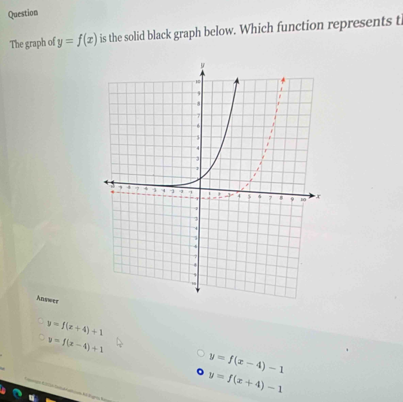 Question
The graph of y=f(x) is the solid black graph below. Which function represents t
Answer
y=f(x+4)+1
y=f(x-4)+1
y=f(x-4)-1
y=f(x+4)-1
E nnes E214 Cenbal stticom Al Itignes Ro