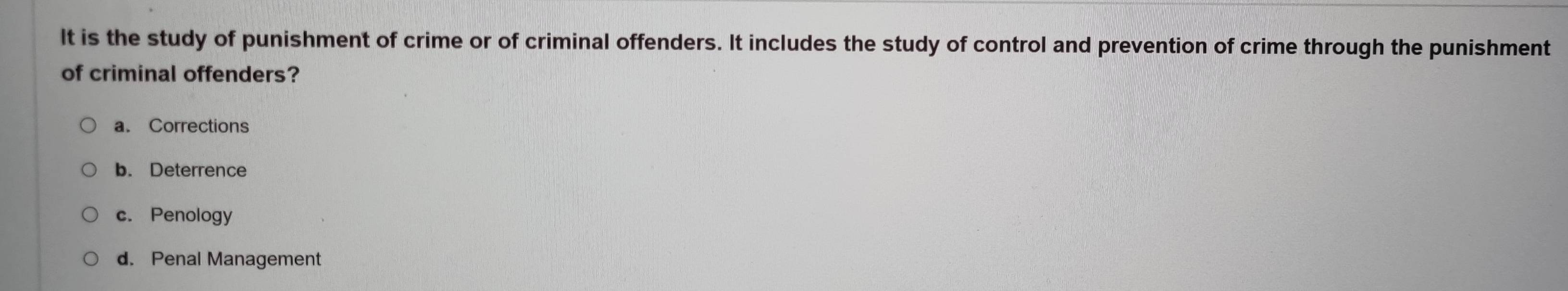 It is the study of punishment of crime or of criminal offenders. It includes the study of control and prevention of crime through the punishment
of criminal offenders?
a. Corrections
b. Deterrence
c. Penology
d. Penal Management