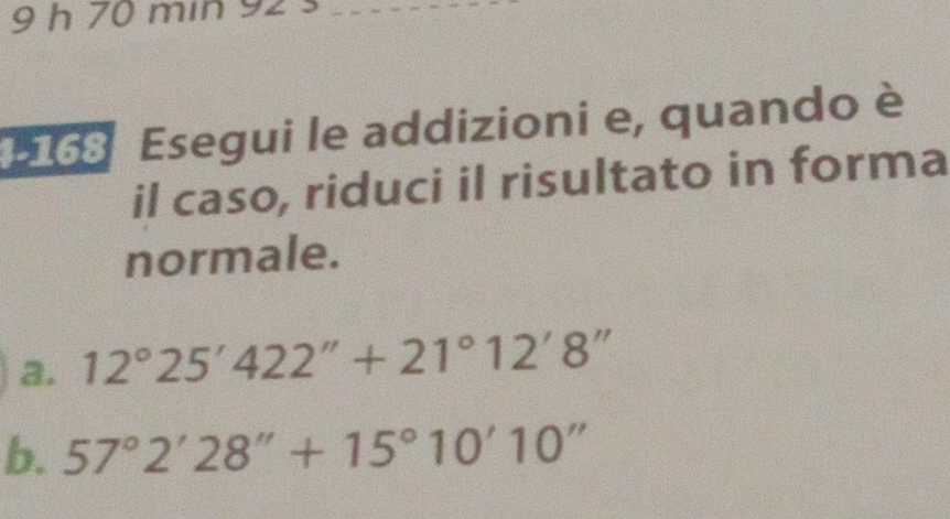 min 92 s 
168 Esegui le addizioni e, quando è 
il caso, riduci il risultato in forma 
normale. 
a. 12°25'422''+21°12'8''
b. 57°2'28''+15°10'10''