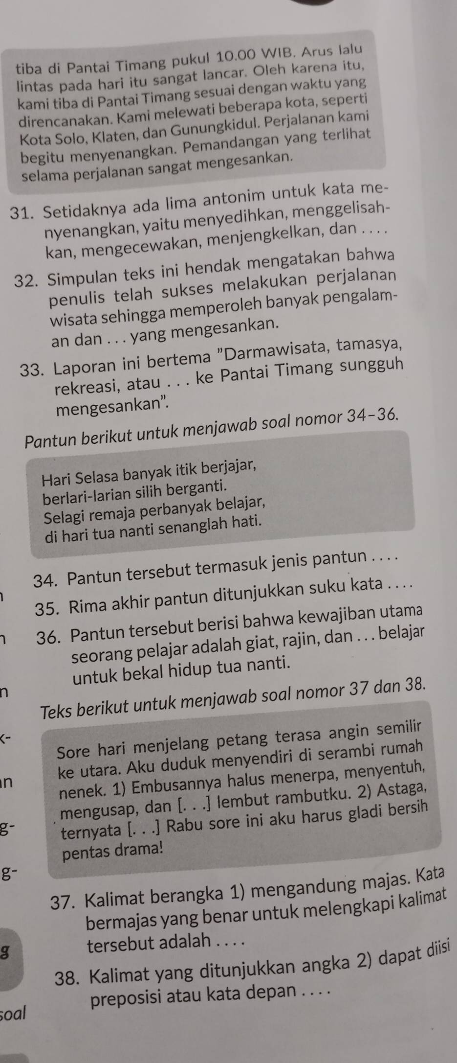 tiba di Pantai Timang pukul 10.00 WIB. Arus Ialu
lintas pada hari itu sangat lancar. Oleh karena itu,
kami tiba di Pantai Timang sesuai dengan waktu yang
direncanakan. Kami melewati beberapa kota, seperti
Kota Solo, Klaten, dan Gunungkidul. Perjalanan kami
begitu menyenangkan. Pemandangan yang terlihat
selama perjalanan sangat mengesankan.
31. Setidaknya ada lima antonim untuk kata me-
nyenangkan, yaitu menyedihkan, menggelisah-
kan, mengecewakan, menjengkelkan, dan . . . .
32. Simpulan teks ini hendak mengatakan bahwa
penulis telah sukses melakukan perjalanan
wisata sehingga memperoleh banyak pengalam-
an dan . . . yang mengesankan.
33. Laporan ini bertema "Darmawisata, tamasya,
rekreasi, atau . . . ke Pantai Timang sungguh
mengesankan”.
Pantun berikut untuk menjawab soal nomor 34-36.
Hari Selasa banyak itik berjajar,
berlari-larian silih berganti.
Selagi remaja perbanyak belajar,
di hari tua nanti senanglah hati.
34. Pantun tersebut termasuk jenis pantun . . . .
35. Rima akhir pantun ditunjukkan suku kata . . . .
36. Pantun tersebut berisi bahwa kewajiban utama
seorang pelajar adalah giat, rajin, dan . . . belajar
untuk bekal hidup tua nanti.
n
Teks berikut untuk menjawab soal nomor 37 dan 38.
Sore hari menjelang petang terasa angin semilir
(-
n ke utara. Aku duduk menyendiri di serambi rumah
nenek. 1) Embusannya halus menerpa, menyentuh,
mengusap, dan [. . .] lembut rambutku. 2) Astaga,
g- ternyata [. . .] Rabu sore ini aku harus gladi bersih
pentas drama!
g-
37. Kalimat berangka 1) mengandung majas. Kata
bermajas yang benar untuk melengkapi kalimat
g
tersebut adalah . . . .
38. Kalimat yang ditunjukkan angka 2) dapat diisi
preposisi atau kata depan . . . .
soal