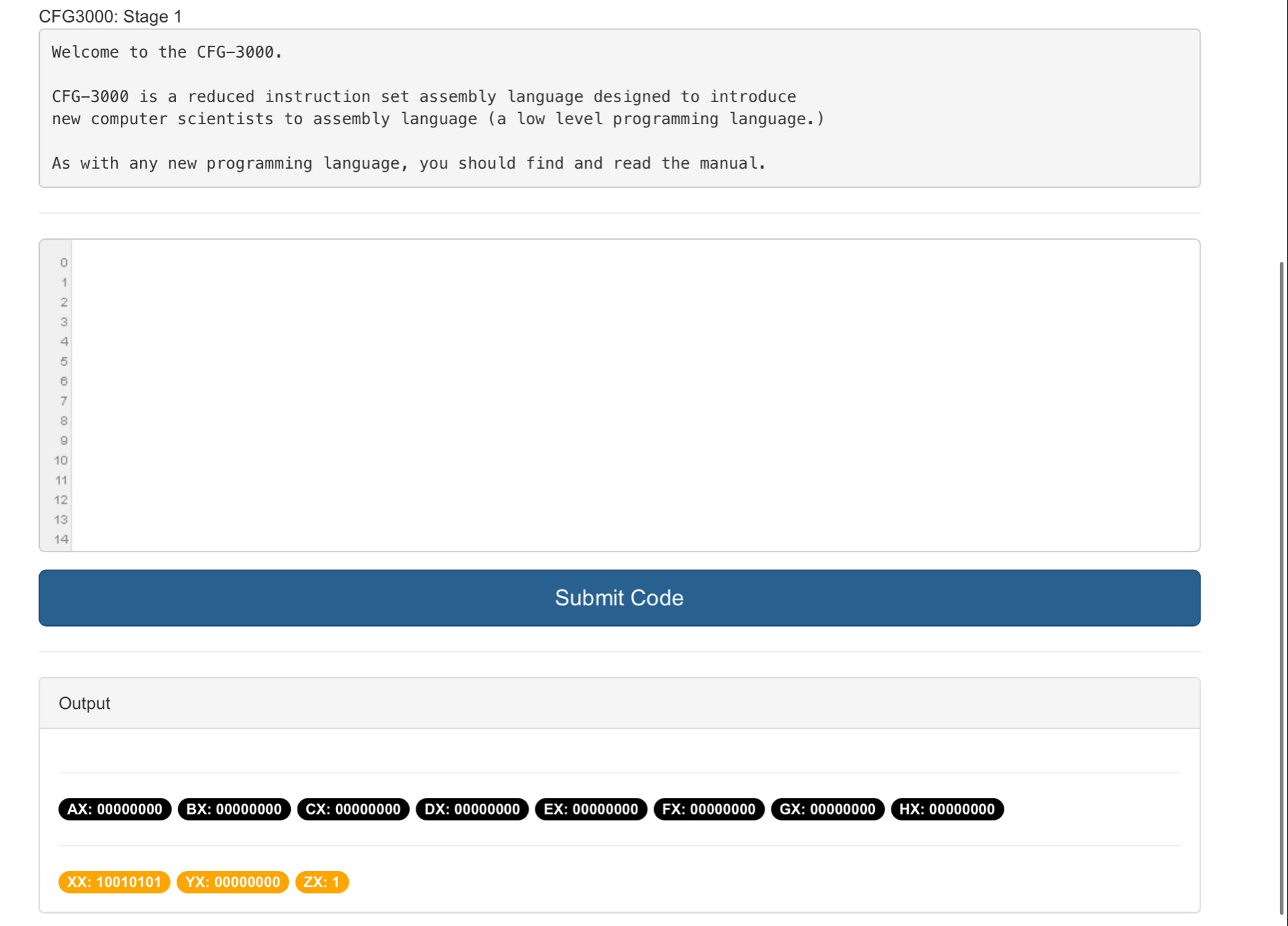 CFG3000: Stage 1 
Welcome to the CFG-3000. 
CFG- 3000 is a reduced instruction set assembly language designed to introduce 
new computer scientists to assembly language (a low level programming language.) 
As with any new programming language, you should find and read the manual.
0
1
2
3
4
5
6
7
8
9
10
11 
12 
13 
14 
Submit Code 
Output 
AX: 00000000 ) ( BX: 00000000 CX: 00000000 DX:00000000) (EX:00000000) (FX:00000000) (GX:00000000 (HX:00000000 
XX: 10010101 YX: 00000000 ( ZX: 1