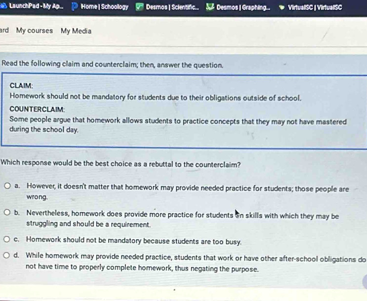 LaunchPad - My Ap._ Home | Schoology Desmos | Scientific.. Desmos | Graphing. . VirtuaISC | VirtualSC
ard My courses My Media
Read the following claim and counterclaim; then, answer the question.
CLAIM:
Homework should not be mandatory for students due to their obligations outside of school.
COUNTERCLAIM:
Some people argue that homework allows students to practice concepts that they may not have mastered
during the school day.
Which response would be the best choice as a rebuttal to the counterclaim?
a. However, it doesn't matter that homework may provide needed practice for students; those people are
wrong.
b. Nevertheless, homework does provide more practice for students on skills with which they may be
struggling and should be a requirement.
c. Homework should not be mandatory because students are too busy.
d. While homework may provide needed practice, students that work or have other after-school obligations do
not have time to properly complete homework, thus negating the purpose.