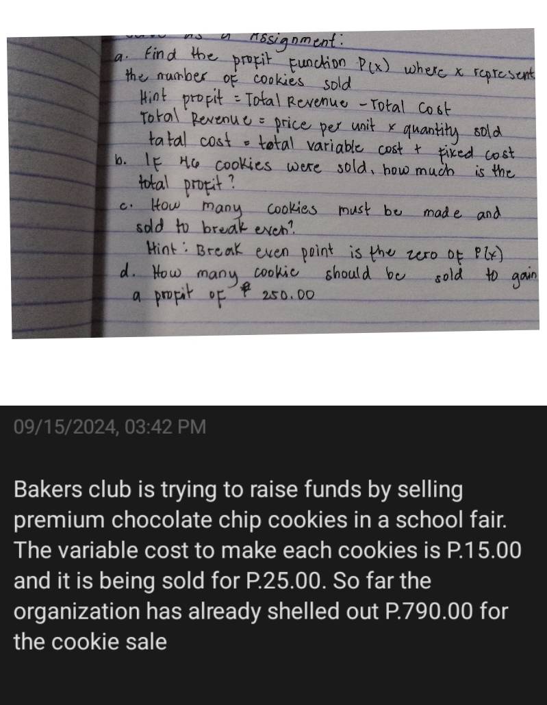 09/15/2024, 03:42 PM 
Bakers club is trying to raise funds by selling 
premium chocolate chip cookies in a school fair. 
The variable cost to make each cookies is P.15.00
and it is being sold for P.25.00. So far the 
organization has already shelled out P.790.00 for 
the cookie sale