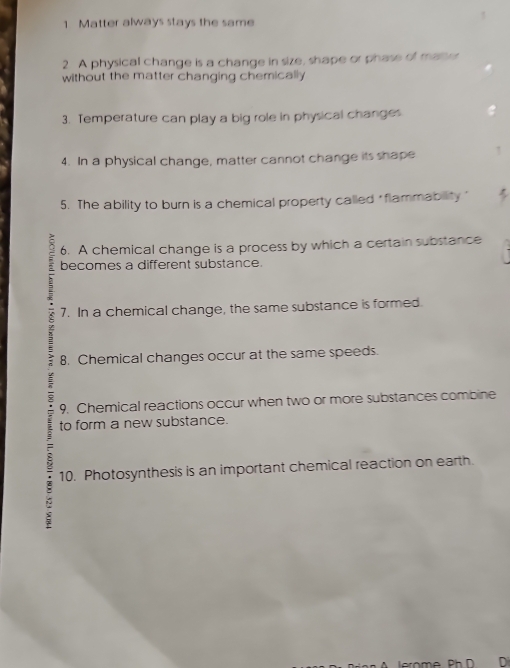 Matter always stays the same 
2 A physical change is a change in size, shape or phase of maner 
without the matter changing chemically 
3. Temperature can play a big role in physical changes 
4. In a physical change, matter cannot change its shape ! 
5. The ability to burn is a chemical property called "flammability" 
6. A chemical change is a process by which a certain substance 
becomes a different substance. 
7. In a chemical change, the same substance is formed. 
8. Chemical changes occur at the same speeds. 
9. Chemical reactions occur when two or more substances combine 
to form a new substance. 
10. Photosynthesis is an important chemical reaction on earth. 
;