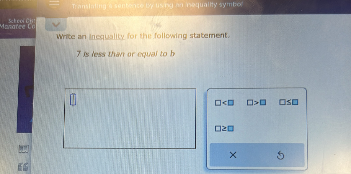 Translating a sentence by using an inequality symbol 
School Dist 
Manatee Co 
Write an inequality for the following statement.
7 Is less than or equal to b
□ □ >□ □ ≤ □
×