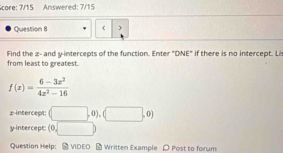 Score: 7/15 Answered: 7/15 
Question 8 < > 
Find the x - and y-intercepts of the function. Enter "DNE" if there is no intercept. Lis 
from least to greatest.
f(x)= (6-3x^2)/4x^2-16 
x-intercept: (□ ,0), (□ ,0)
y-intercept: (0,□ )
Question Help: VIDEO Written Example Post to forum