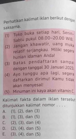 Perhatikan kalimat iklan beríkut dengan
saksama.
(1) Toko buka setiap hari, Senin~
Sabtu pukul 08.00-20.00 WIB
(2) Jangan khawatir, uang muka
relatif terjangkau. Miliki segera
hunian idaman Anda!
(3) Batas pendaftaran sampai
dengan tanggal 30 Januari 2023.
(4) Ayo tunggu apa lagi, segera
daftarkan dirimu! Kamu tidak
akan menyesal!
(5) Minuman ini kaya akan vitamin C.
Kalimat fakta dalam iklan tersebut
ditunjukkan kalimat nomor . . . .
A. (1), (2), dan (3)
B. (1), (3), dan (5)
C. (2), (3), dan (4)
D. (2), (4), dan (5)
E. (3), (4), dan (5)