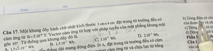 NO.
Date
của đoạn đây và có
Câu 17. Một khung dây hình chữ nhật kích thước 3cm* 4cm đặt trong từ trường đều có b) Dòng điện có chi
c) Dòng có cu
cảm ứng từ B=5.10^(-4)T Vector cảm ứng từ hợp với pháp tuyến của mặt phẳng khung một
d) Dòng có c
góc 60° * Từ thông qua khung dây đó là C 3.10^(-7)Wb. D. 2.10^(-7)Wb Phần I â
tẫn thẳng dài mang dòng điện 20 A, đặt trong từ trường đều có cảm
A. 1,5sqrt(3).10^(-7) Wb. B. 1, 5.10^(-7)Wb. 
Câu 1.
tôm cảm ứng từ và chịu lực từ bằng vào cá