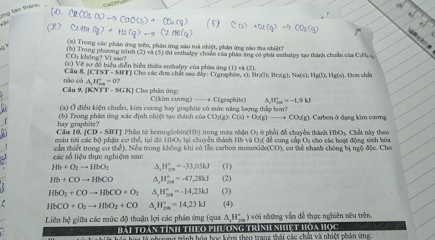 ng tạo thành
   
xác
27

(a) Trong các phản ứng trên, phản ứng nào toả nhiệt, phản ứng nào thu nhiệt?
(b) Trong phương trình (2) và (5) thì enthalpy chuẩn của phản ứng có phải enthalpy tạo thành chuẩn của C_2H_6v
CO_2 không? Vì sao?
(c) Vẽ sơ đồ biểu diễn biến thiên enthalpy của phản ứng (1) và (2).
Câu 8. [ CTST - SBTJ Cho các đơn chất sau đây: C(graphite, s); Br_2(l);Br_2(g);Na(s);Hg(l);Hg(s). Đơn chất
nào có △ _fH_(298)°=0 2
Câu 9. [KNTT - S0 GK Cho phản ứng:
C(kim cương) _ C(graphite) ^ H_(298)°=-1,9kJ
(a) Ở điều kiện chuẩn, kim cương hay graphite có mức năng lượng thấp hơn?
(b) Trong phản ứng xác định nhiệt tạo thành của CO_2(g):C(s)+O_2(g)- CO_2(g). Carbon ở dạng kim cương
hay graphite?
Câu 10. [CD-SBT] Phân tử hemoglobin(Hb) trong máu nhận O_2 ở phổi đề chuyền thành HbO_2. Chất này theo
máu tới các bộ phận cơ thể, tại đó HbO_2 lại chuyền thành Hb và O_2( để cung cấp O_2 cho các hoạt động sinh hóa
cần thiết trong cơ thể). Nếu trong không khí có lẫn carbon monoxide (CO) 0, cơ thể nhanh chóng bị ngộ độc. Cho
các số liệu thực nghiệm sau:
△ _rH_(298)°=-33,05kJ
Hb+O_2to HbO_2 (1)
△ _rH_(298)°=-47,28kJ
Hb+COto HbCO (2)
HbO_2+COto HbCO+O_2 △ _rH_(298)°=-14,23kJ (3)
HbCO+O_2to HbO_2+CO △ _rH_(298)°=14,23kJ (4)
Liên hệ giữa các mức độ thuận lợi các phản ứng (qua △ _rH_(298)°) với những vấn đề thực nghiên nêu trên.
BàI TOáN TÍNH THEO PHƯơNG TRÌNH NHIệT HÓA HọC
g là phương trình hóa học kèm theo trang thái các chất và nhiệt phản ứng.