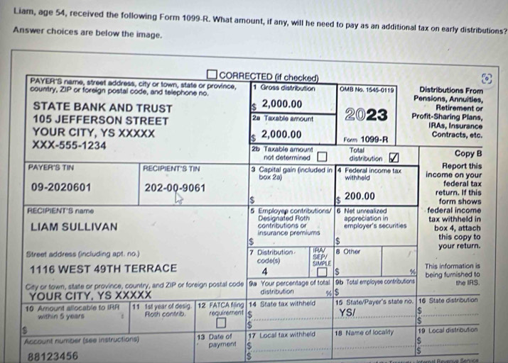 Liam, age 54, received the following Form 1099-R. What amount, if any, will he need to pay as an additional tax on early distributions? 
Answer choices are below the image.
88123456 $
$
S