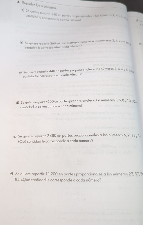 Resuelve los problemas 
a) Se quiere repartir 240 en partes proporcionales a los números 2, 4 y 6 6 g)  
cantidad le corresponde a cada número? 
Y5 
b) Se quiere repartir 360 en partes proporcionales a los números 3, 5, 7 y 9. ¿ h) 
cantidad le corresponde a cada número? 
c) Se quiere repartir 440 en partes proporcionales a los números 2, 4, 6 y 8. ¿ 
cantidad le corresponde a cada número? 
d) Se quiere repartir 600 en partes proporcionales a los números 2, 5, 8 y 10. ¿Qu 
cantidad le corresponde a cada número? 
e) Se quiere repartir 2 480 en partes proporcionales a los números 6, 9, 1 1 y 1
¿Qué cantidad le corresponde a cada número? 
f) Se quiere repartir 11 200 en partes proporcionales a los números 23, 37, 5
84. ¿Qué cantidad le corresponde a cada número?