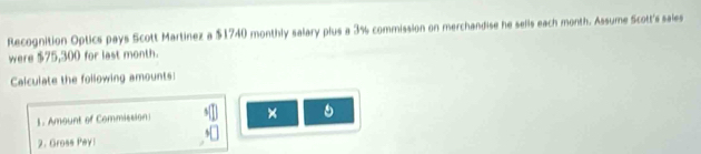 Recognition Optics pays Scott Martinez a $1740 monthly salary plus a 3% commission on merchandise he sells each month. Assume Scott's sales 
were $75,300 for last month. 
Calculate the following amounts: 
1. Amount of Commission × 
2. Gross Pay