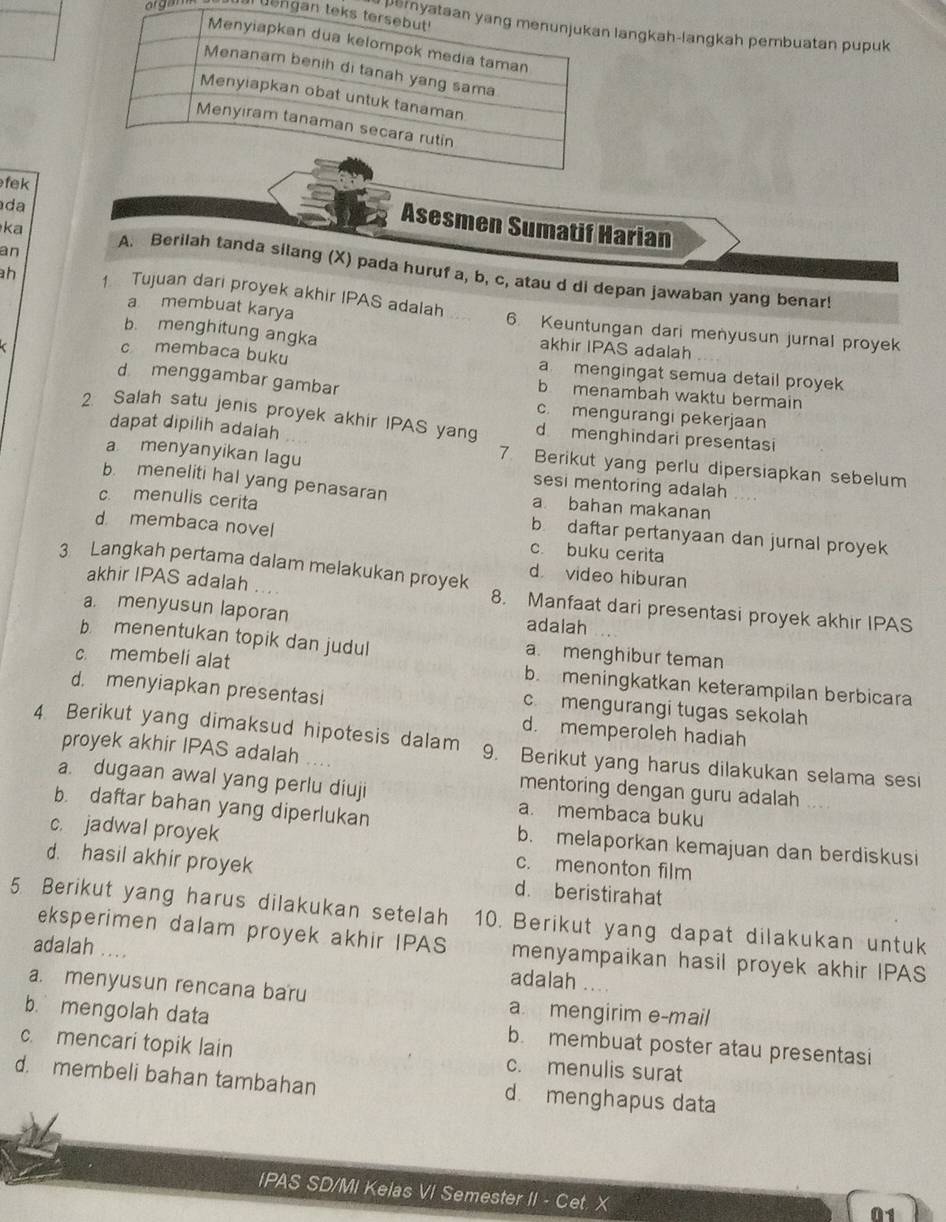 gam  uengan tarea nya langkah-langkah pembuatan pupuk
fek
da
Asesmen Sumatif Harian
an
ka A. Berilah tanda silang (X) pada huruf a, b, c, atau d di depan jawaban yang benar!
a membuat karya
h 1 Tujuan dari proyek akhir IPAS adalah 6. Keuntungan dari menyusun jurnal proyek
b. menghitung angka akhir IPAS adalah
c membaca buku a mengingat semua detail proyek
d menggambar gambar
b menambah waktu bermain
c. mengurangi pekerjaan
2. Salah satu jenis proyek akhir IPAS yang d menghindari presentasi
dapat dipilih adalah 7. Berikut yang perlu dipersiapkan sebelum
a menyanyikan lagu
sesi mentoring adalah
b. meneliti hal yang penasaran a bahan makanan
c. menulis cerita b daftar pertanyaan dan jurnal proyek
d membaca novel c. buku cerita
d video hiburan
akhir IPAS adalah . ..
3 Langkah pertama dalam melakukan proyek 8. Manfaat dari presentasi proyek akhir IPAS
a. menyusun laporan adalah
b menentukan topik dan judul a. menghibur teman
c. membeli alat b. meningkatkan keterampilan berbicara
d. menyiapkan presentasi
c. mengurangi tugas sekolah
d. memperoleh hadiah
4 Berikut yang dimaksud hipotesis dalam 9. Berikut yang harus dilakukan selama sesi
proyek akhir IPAS adalah
a. dugaan awal yang perlu diuji a. membaca buku
mentoring dengan guru adalah ...
b. daftar bahan yang diperlukan
b. melaporkan kemajuan dan berdiskusi
c. jadwal proyek c. menonton film
d. hasil akhir proyek d. beristirahat
5 Berikut yang harus dilakukan setelah 10. Berikut yang dapat dilakukan untuk
eksperimen dalam proyek akhir IPAS menyampaikan hasil proyek akhir IPAS
adalah .... adalah ....
a. menyusun rencana baru a mengirim e-mail
b. mengolah data b. membuat poster atau presentasi
c. mencari topik lain c. menulis surat
d. membeli bahan tambahan d menghapus data
IPAS SD/MI Keias VI Semester II - Cet. X
01