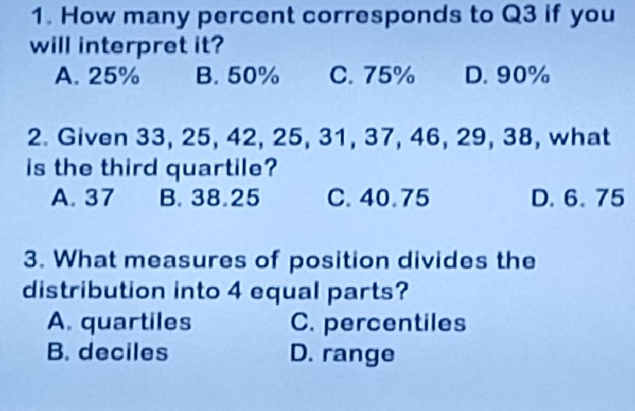 How many percent corresponds to Q3 if you
will interpret it?
A. 25% B. 50% C. 75% D. 90%
2. Given 33, 25, 42, 25, 31, 37, 46, 29, 38, what
is the third quartile?
A. 37 B. 38.25 C. 40.75 D. 6. 75
3. What measures of position divides the
distribution into 4 equal parts?
A. quartiles C. percentiles
B. deciles D. range