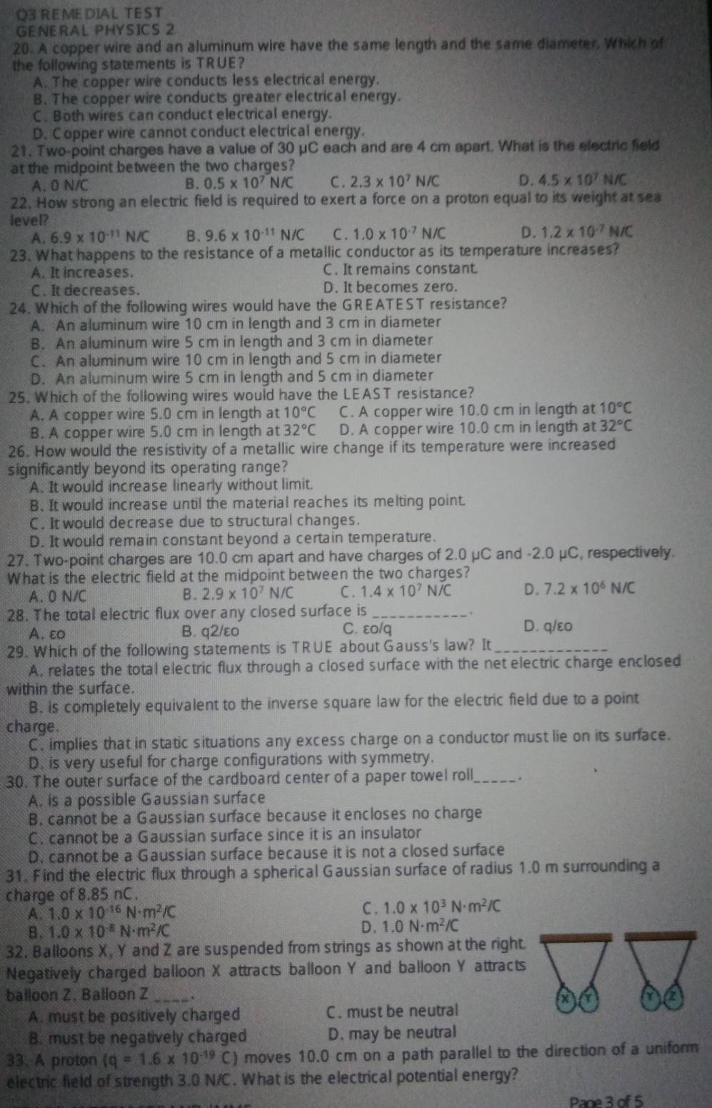 O3 REMEDIAL TEST
GENERAL PHYSICS 2
20. A copper wire and an aluminum wire have the same length and the same diameter. Which of
the following statements is TRUE?
A. The copper wire conducts less electrical energy.
B. The copper wire conducts greater electrical energy.
C. Both wires can conduct electrical energy.
D. Copper wire cannot conduct electrical energy.
21. Two-point charges have a value of 30 μC each and are 4 cm apart. What is the electric field
at the midpoint between the two charges? C . 2.3* 10^7N/C
A. 0 N/C B. 0.5* 10^7N/C D. 4.5* 10^7N/C
22. How strong an electric field is required to exert a force on a proton equal to its weight at sea
level?
A. 6.9* 10^(-11)N/C B. 9.6* 10^(-11)N/C C. 1.0* 10^(-7)N/C D. 1.2* 10^(-7)N/C
23. What happens to the resistance of a metallic conductor as its temperature increases?
A. It increases. C. It remains constant.
C. It decreases. D. It becomes zero.
24. Which of the following wires would have the GREATEST resistance?
A. An aluminum wire 10 cm in length and 3 cm in diameter
B. An aluminum wire 5 cm in length and 3 cm in diameter
C. An aluminum wire 10 cm in length and 5 cm in diameter
D. An aluminum wire 5 cm in length and 5 cm in diameter
25. Which of the following wires would have the LEAST resistance?
A. A copper wire 5.0 cm in length at 10°C C. A copper wire 10.0 cm in length at 10°C
B. A copper wire 5.0 cm in length at 32°C D. A copper wire 10.0 cm in length at 32°C
26. How would the resistivity of a metallic wire change if its temperature were increased
significantly beyond its operating range?
A. It would increase linearly without limit.
B. It would increase until the material reaches its melting point.
C. It would decrease due to structural changes.
D. It would remain constant beyond a certain temperature.
27. Two-point charges are 10.0 cm apart and have charges of 2.0 μC and -2.0 μC, respectively.
What is the electric field at the midpoint between the two charges?
A. 0 N/C B. 2.9* 10^7N/C C. 1.4* 10^7N/C D. 7.2* 10^6N/C
28. The total electric flux over any closed surface is_
.
A. ε B. q2/εo C. ɛo/q D. q/ɛo
29. Which of the following statements is TRUE about Gauss's law? It_
A. relates the total electric flux through a closed surface with the net electric charge enclosed
within the surface.
B. is completely equivalent to the inverse square law for the electric field due to a point
charge.
C. implies that in static situations any excess charge on a conductor must lie on its surface.
D. is very useful for charge configurations with symmetry.
30. The outer surface of the cardboard center of a paper towel roll_ .
A. is a possible Gaussian surface
B. cannot be a Gaussian surface because it encloses no charge
C. cannot be a Gaussian surface since it is an insulator
D. cannot be a Gaussian surface because it is not a closed surface
31. Find the electric flux through a spherical Gaussian surface of radius 1.0 m surrounding a
charge of 8.85 nC .
A. 1.0* 10^(-16)N· m^2/C
C. 1.0* 10^3N· m^2/C
B. 1.0* 10^(-8)N· m^2/C D. 1.0N· m^2/C
32. Balloons X, Y and Z are suspended from strings as shown at the right.
Negatively charged balloon X attracts balloon Y and balloon Y attracts
balloon Z. Balloon Z_
Y
A. must be positively charged C . must be neutral
B. must be negatively charged D. may be neutral
33. A proton (q=1.6* 10^(-19)C) ) moves 10.0 cm on a path parallel to the direction of a uniform
electric field of strength 3.0 N/C. What is the electrical potential energy?
Page 3 of 5