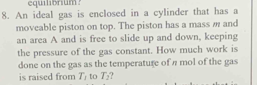 equilibrium? 
8. An ideal gas is enclosed in a cylinder that has a 
moveable piston on top. The piston has a mass m and 
an area A and is free to slide up and down, keeping 
the pressure of the gas constant. How much work is 
done on the gas as the temperature of n mol of the gas 
is raised from T_1 to T_2